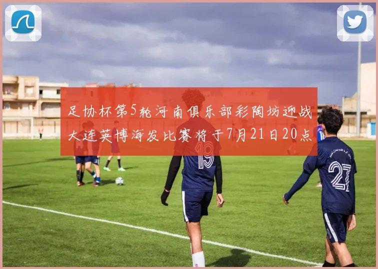 足协杯第5轮河南俱乐部彩陶坊迎战大连英博海发比赛将于7月21日20点精彩开战
